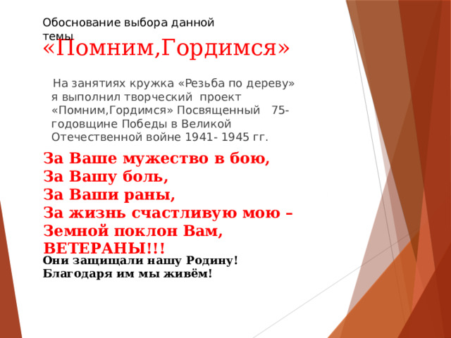 Обоснование выбора данной темы  «Помним,Гордимся»  На занятиях кружка «Резьба по дереву» я выполнил творческий проект «Помним,Гордимся» Посвященный 75-годовщине Победы в Великой Отечественной войне 1941- 1945 гг. За Ваше мужество в бою, За Вашу боль, За Ваши раны, За жизнь счастливую мою – Земной поклон Вам, ВЕТЕРАНЫ!!! Они защищали нашу Родину! Благодаря им мы живём! 