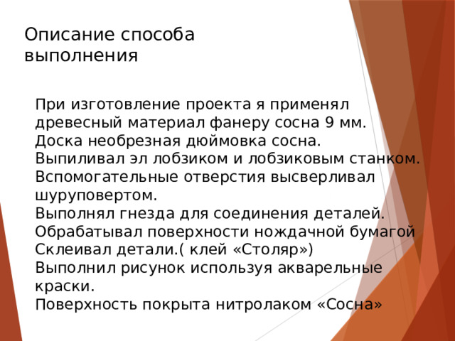 При изготовление проекта я применял древесный материал фанеру сосна 9 мм. Доска необрезная дюймовка сосна. Выпиливал эл лобзиком и лобзиковым станком. Вспомогательные отверстия высверливал шуруповертом. Выполнял гнезда для соединения деталей. Обрабатывал поверхности нождачной бумагой Склеивал детали.( клей «Столяр») Выполнил рисунок используя акварельные краски. Поверхность покрыта нитролаком «Сосна» Описание способа выполнения 