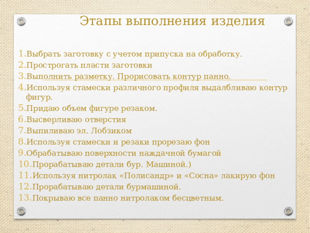 Этапы выполнения изделия Выбрать заготовку с учетом припуска на обработку. Прострогать пласти заготовки Выполнить разметку. Прорисовать контур панно. Используя стамески различного профиля выдалбливаю контур фигур. Придаю объем фигуре резаком. Высверливаю отверстия Выпиливаю эл. Лобзиком Используя стамески и резаки прорезаю фон Обрабатываю поверхности наждачной бумагой Прорабатываю детали бур. Машиной.) Используя нитролак «Полисандр» и «Сосна» лакирую фон Прорабатываю детали бурмашиной. Покрываю все панно нитролаком бесцветным.    