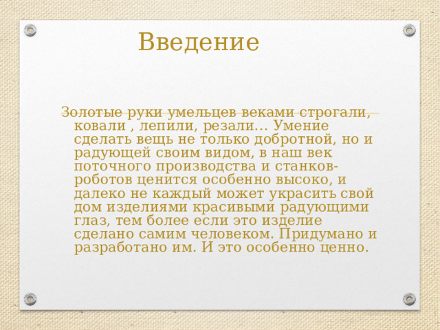 Введение Золотые руки умельцев веками строгали, ковали , лепили, резали… Умение сделать вещь не только добротной, но и радующей своим видом, в наш век поточного производства и станков- роботов ценится особенно высоко, и далеко не каждый может украсить свой дом изделиями красивыми радующими глаз, тем более если это изделие сделано самим человеком. Придумано и разработано им. И это особенно ценно. 