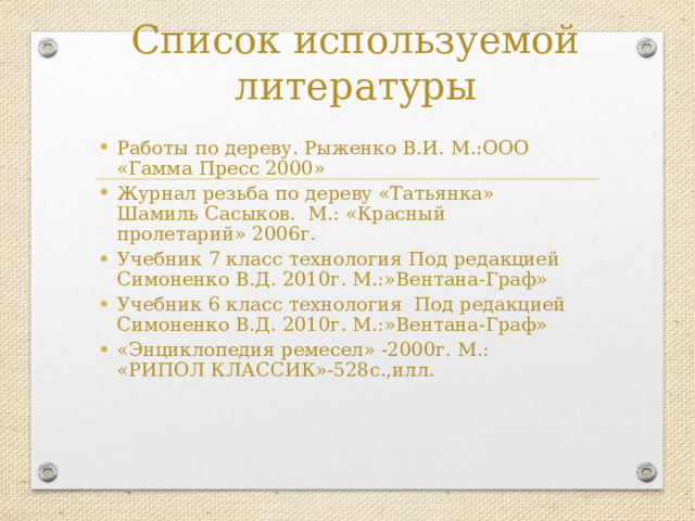 Список используемой литературы Работы по дереву. Рыженко В.И. М.:ООО «Гамма Пресс 2000» Журнал резьба по дереву «Татьянка» Шамиль Сасыков. М.: «Красный пролетарий» 2006г. Учебник 7 класс технология Под редакцией Симоненко В.Д. 2010г. М.:»Вентана-Граф» Учебник 6 класс технология Под редакцией Симоненко В.Д. 2010г. М.:»Вентана-Граф» «Энциклопедия ремесел» -2000г. М.: «РИПОЛ КЛАССИК»-528с.,илл. 