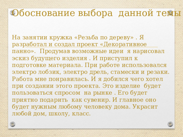 Обоснование выбора данной темы На занятии кружка «Резьба по дереву» . Я разработал и создал проект «Декоративное панно». Продумав возможные идеи я нарисовал эскиз будущего изделия . И приступил к подготовке материала. При работе использовался электро лобзик, электро дрель, стамески и резаки. Работа мне понравилась. И я добился чего хотел при создании этого проекта. Это изделие будет пользоваться спросом на рынке . Его будет приятно подарить как сувенир. И главное оно будет нужным любому человеку дома. Украсит любой дом, школу, класс. 
