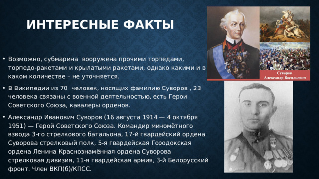 Интересные факты Возможно, субмарина вооружена прочими торпедами, торпедо-ракетами и крылатыми ракетами, однако какими и в каком количестве – не уточняется. В Википедии из 70 человек, носящих фамилию Суворов , 23 человека связаны с военной деятельностью, есть Герои Советского Союза, кавалеры орденов. Александр Иванович Суворов (16 августа 1914 — 4 октября 1951) — Герой Советского Союза. Командир миномётного взвода 3-го стрелкового батальона, 17-й гвардейский ордена Суворова стрелковый полк, 5-я гвардейская Городокская ордена Ленина Краснознамённая ордена Суворова стрелковая дивизия, 11-я гвардейская армия, 3-й Белорусский фронт. Член ВКП(б)/КПСС. 