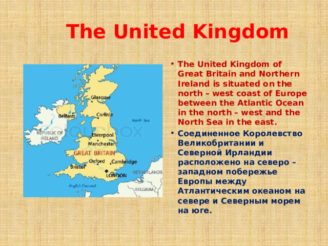  The United Kingdom The United Kingdom of Great Britain and Northern Ireland is situated on the north – west coast of Europe between the Atlantic Ocean in the north – west and the North Sea in the east. Соединенное Королевство Великобритании и Северной Ирландии расположено на северо – западном побережье Европы между Атлантическим океаном на севере и Северным морем на юге.  