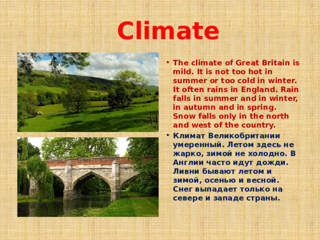  Climate The climate of Great Britain is mild. It is not too hot in summer or too cold in winter. It often rains in England. Rain falls in summer and in winter, in autumn and in spring. Snow falls only in the north and west of the country. Климат Великобритании умеренный. Летом здесь не жарко, зимой не холодно. В Англии часто идут дожди. Ливни бывают летом и зимой, осенью и весной. Снег выпадает только на севере и западе страны. 