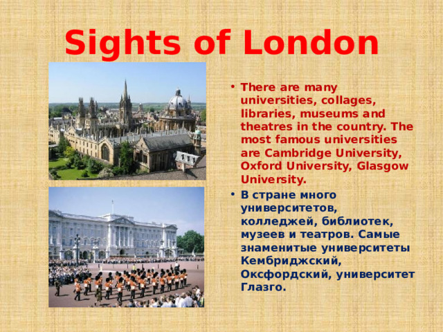 Sights of London There are many universities, collages, libraries, museums and theatres in the country. The most famous universities are Cambridge University, Oxford University, Glasgow University. В стране много университетов, колледжей, библиотек, музеев и театров. Самые знаменитые университеты Кембриджский, Оксфордский, университет Глазго. 