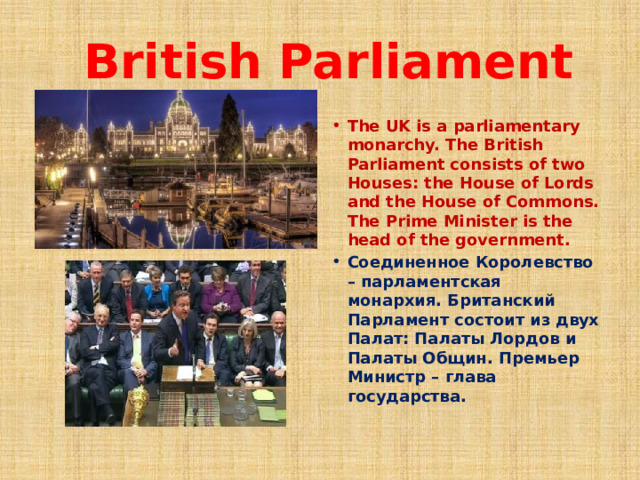  British Parliament The UK is a parliamentary monarchy. The British Parliament consists of two Houses: the House of Lords and the House of Commons. The Prime Minister is the head of the government. Соединенное Королевство – парламентская монархия. Британский Парламент состоит из двух Палат: Палаты Лордов и Палаты Общин. Премьер Министр – глава государства.  