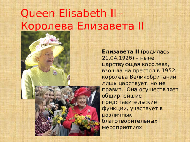 Queen Elisabeth II - Королева Елизавета II Елизавета II (родилась 21.04.1926) – ныне царствующая королева, взошла на престол в 1952. королева Великобритании лишь царствует, но не правит. Она осуществляет обширнейшие представительские функции, участвует в различных благотворительных мероприятиях. 