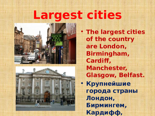Largest cities The largest cities of the country are London, Birmingham, Cardiff, Manchester, Glasgow, Belfast. Крупнейшие города страны Лондон, Бирмингем, Кардифф, Манчестер, Глазго, Белфаст.  