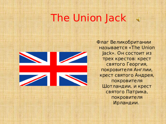 The Union Jack Флаг Великобритании называется «The Union Jack». Он состоит из трех крестов: крест святого Георгия, покровителя Англии, крест святого Андрея, покровителя Шотландии, и крест святого Патрика, покровителя Ирландии. 