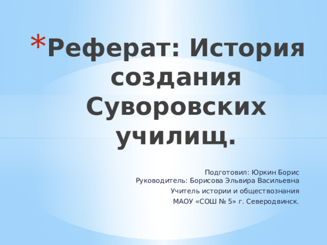 Реферат: История создания Суворовских училищ.   Подготовил: Юркин Борис  Руководитель: Борисова Эльвира Васильевна Учитель истории и обществознания МАОУ «СОШ № 5» г. Северодвинск. 