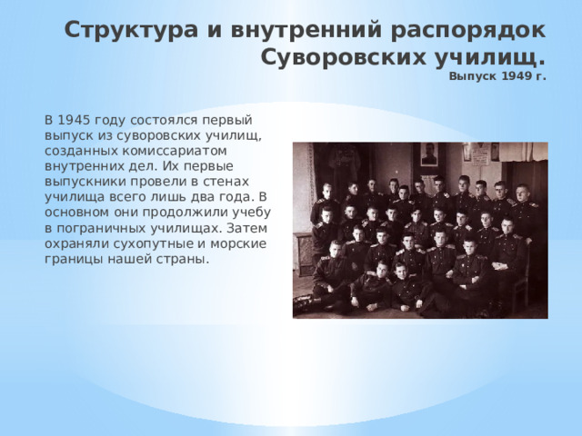 Структура и внутренний распорядок Суворовских училищ.  Выпуск 1949 г. В 1945 году состоялся первый выпуск из суворовских училищ, созданных комиссариатом внутренних дел. Их первые выпускники провели в стенах училища всего лишь два года. В основном они продолжили учебу в пограничных училищах. Затем охраняли сухопутные и морские границы нашей страны. 