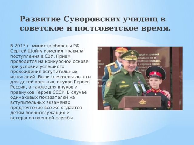 Развитие Суворовских училищ в советское и постсоветское время. В 2013 г. министр обороны РФ Сергей Шойгу изменил правила поступления в СВУ. Прием проводится на конкурсной основе при условии успешного прохождения вступительных испытаний. Были отменены льготы для детей военных, внуков Героев России, а также для внуков и правнуков Героев СССР. В случае одинаковых показателей на вступительных экзаменах предпочтение все же отдается детям военнослужащих и ветеранов военной службы. 