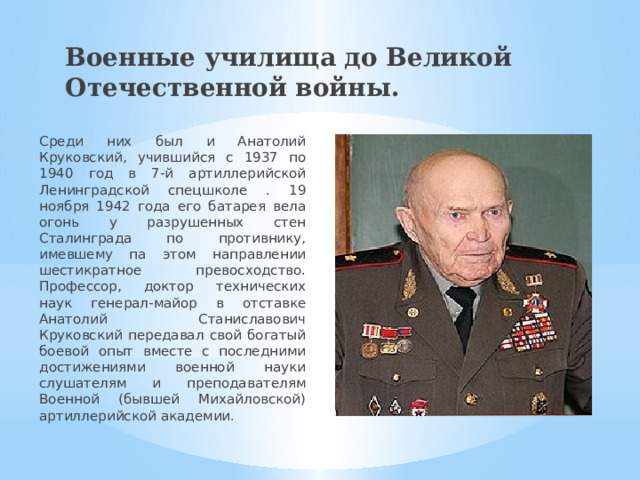 Военные училища до Великой Отечественной войны. Среди них был и Анатолий Круковский, учившийся с 1937 по 1940 год в 7-й артиллерийской Ленинградской спецшколе . 19 ноября 1942 года его батарея вела огонь у разрушенных стен Сталинграда по противнику, имевшему па этом направлении шестикратное превосходство. Профессор, доктор технических наук генерал-майор в отставке Анатолий Станиславович Круковский передавал свой богатый боевой опыт вместе с последними достижениями военной науки слушателям и преподавателям Военной (бывшей Михайловской) артиллерийской академии . 