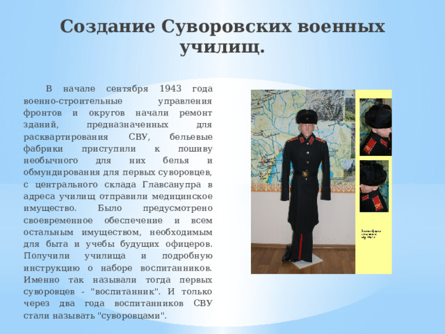 Создание Суворовских военных училищ. В начале сентября 1943 года военно-строительные управления фронтов и округов начали ремонт зданий, предназначенных для расквартирования СВУ, бельевые фабрики приступили к пошиву необычного для них белья и обмундирования для первых суворовцев, с центрального склада Главсанупра в адреса училищ отправили медицинское имущество. Было предусмотрено своевременное обеспечение и всем остальным имуществом, необходимым для быта и учебы будущих офицеров. Получили училища и подробную инструкцию о наборе воспитанников. Именно так называли тогда первых суворовцев - 
