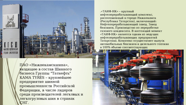 .«ТАИФ-НК» – крупный нефтеперерабатывающий комплекс, расположенный в городе Нижнекамск (Республика Татарстан), включающий: Нефтеперерабатывающий завод, Завод бензинов, Производство по переработке газового конденсата. В настоящий момент «ТАИФ-НК» является одним из ведущих нефтеперерабатывающих предприятий Татарстана. Комплекс осуществляет выпуск автомобильных бензинов и дизельного топлива в 100% объеме соответствующих экологическому стандарту «Евро-5». ПАО «Нижнекамскшина», входящее в состав Шинного бизнеса Группы 