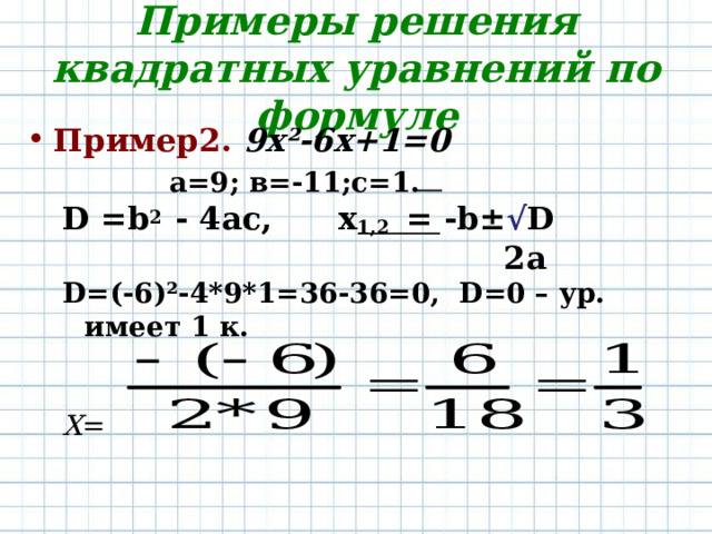 Примеры решения квадратных уравнений по формуле Пример2.  9х ² -6х+1=0 а=9; в=-11;с=1. а=9; в=-11;с=1. а=9; в=-11;с=1. а=9; в=-11;с=1. а=9; в=-11;с=1. D =b 2 - 4ac, x 1,2 = -b± √ D  2a D =(-6) ² -4*9*1=36-36=0 , D = 0 – ур . имеет 1 к.   Х = D =b 2 - 4ac, x 1,2 = -b± √ D  2a D =(-6) ² -4*9*1=36-36=0 , D = 0 – ур . имеет 1 к.   Х = 