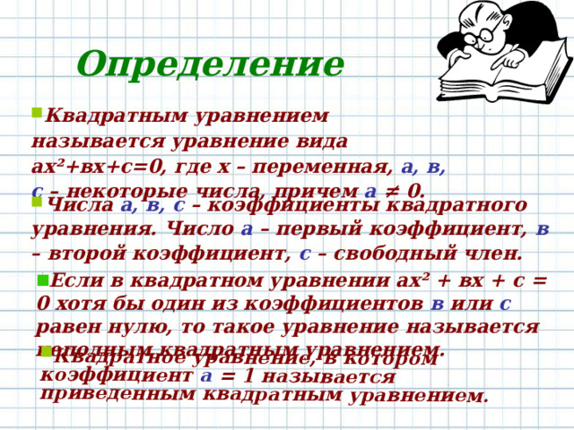 Квадратное уравнение, в котором коэффициент а = 1 называется приведенным квадратным уравнением. Определение Квадратным уравнением называется уравнение вида ах ² +вх+с=0, где х – переменная, а, в, с – некоторые числа, причем а ≠ 0. Числа а, в, с – коэффициенты квадратного уравнения. Число а – первый коэффициент, в – второй коэффициент, с – свободный член. Если в квадратном уравнении ах ² + вх + с = 0 хотя бы один из коэффициентов в или с равен нулю, то такое уравнение называется неполным квадратным уравнением. 