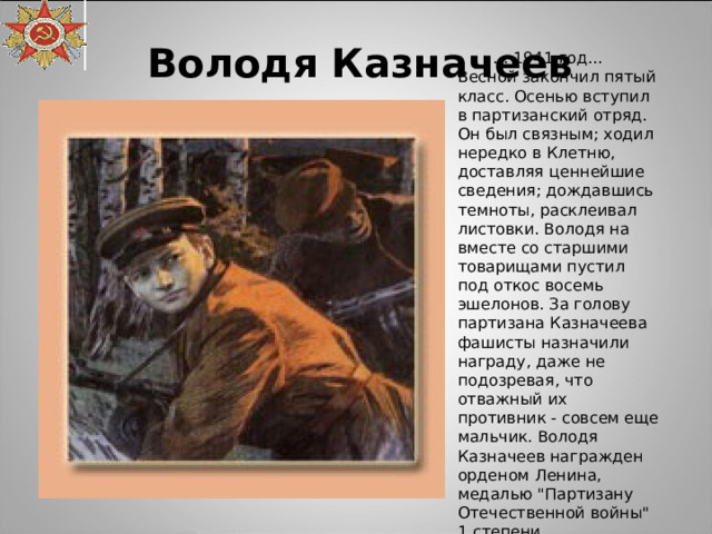 Володя Казначеев … 1941 год... Весной закончил пятый класс. Осенью вступил в партизанский отряд. Он был связным; ходил нередко в Клетню, доставляя ценнейшие сведения; дождавшись темноты, расклеивал листовки. Володя на вместе со старшими товарищами пустил под откос восемь эшелонов. За голову партизана Казначеева фашисты назначили награду, даже не подозревая, что отважный их противник - совсем еще мальчик. Володя Казначеев награжден орденом Ленина, медалью 