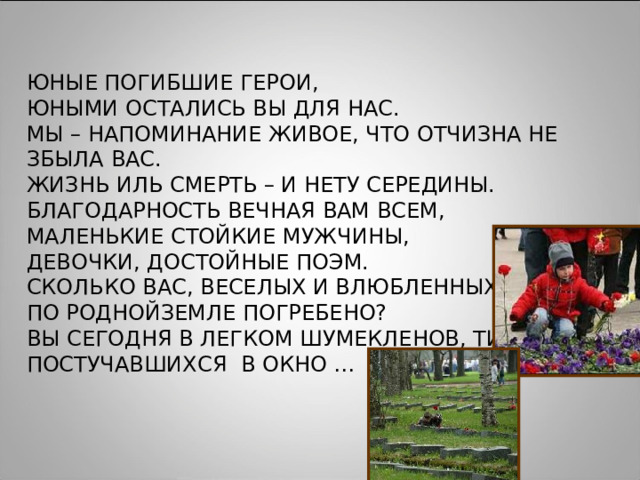 ЮНЫЕ ПОГИБШИЕ ГЕРОИ, ЮНЫМИ ОСТАЛИСЬ ВЫ ДЛЯ НАС. МЫ – НАПОМИНАНИЕ ЖИВОЕ, ЧТО ОТЧИЗНА НЕ ЗБЫЛА ВАС. ЖИЗНЬ ИЛЬ СМЕРТЬ – И НЕТУ СЕРЕДИНЫ. БЛАГОДАРНОСТЬ ВЕЧНАЯ ВАМ ВСЕМ, МАЛЕНЬКИЕ СТОЙКИЕ МУЖЧИНЫ, ДЕВОЧКИ, ДОСТОЙНЫЕ ПОЭМ. СКОЛЬКО ВАС, ВЕСЕЛЫХ И ВЛЮБЛЕННЫХ, ПО РОДНОЙЗЕМЛЕ ПОГРЕБЕНО? ВЫ СЕГОДНЯ В ЛЕГКОМ ШУМЕКЛЕНОВ, ТИХО ПОСТУЧАВШИХСЯ В ОКНО … 