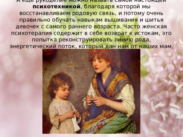 А еще рукоделие можно назвать самой настоящей психотехникой , благодаря которой мы восстанавливаем родовую связь, и потому очень правильно обучать навыкам вышивания и шитья девочек с самого раннего возраста. Часто женская психотерапия содержит в себе возврат к истокам, это попытка реконструировать линию рода, энергетический поток, который дан нам от наших мам, бабушек, прабабушек. 