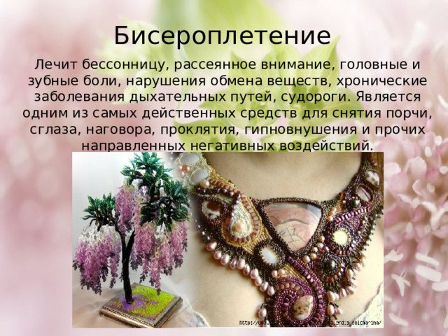 Бисероплетение Лечит бессонницу, рассеянное внимание, головные и зубные боли, нарушения обмена веществ, хронические заболевания дыхательных путей, судороги. Является одним из самых действенных средств для снятия порчи, сглаза, наговора, проклятия, гипновнушения и прочих направленных негативных воздействий. 