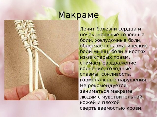 Макраме Лечит болезни сердца и почек, нервные головные боли, желудочные боли, облегчает спазматические боли мышц, боли в костях из-за старых травм, снимает раздражение, волнение, голодные спазмы, сонливость, гормональные нарушения. Не рекомендуется заниматься макраме людям с чувствительной кожей и плохой свертываемостью крови. 