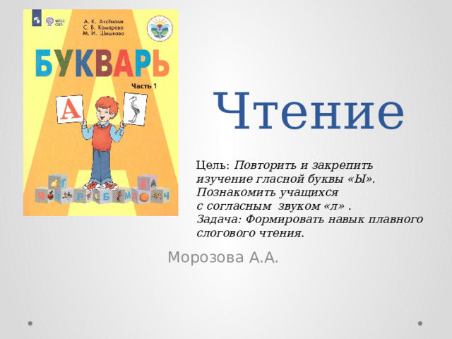 Чтение Цель: Повторить и закрепить изучение гласной буквы «Ы». Познакомить учащихся с согласным  звуком «л» . Задача: Формировать навык плавного слогового чтения. Морозова А.А. 