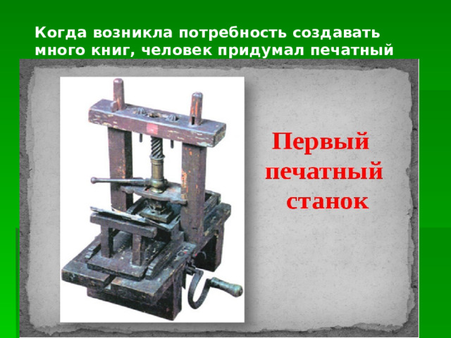 Когда возникла потребность создавать много книг, человек придумал печатный станок. 