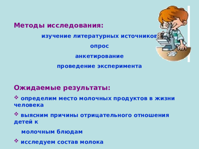  Методы исследования:  изучение литературных источников опрос анкетирование проведение эксперимента  Ожидаемые результаты:  определим место молочных продуктов в жизни человека  выясним причины отрицательного отношения детей к  молочным блюдам  исследуем состав молока 