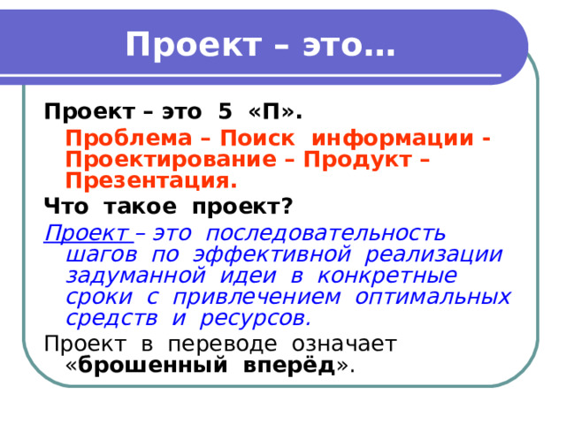 Проект – это… Проект – это 5 «П».  Проблема – Поиск информации - Проектирование – Продукт – Презентация. Что такое проект? Проект – это последовательность шагов по эффективной реализации задуманной идеи в конкретные сроки с привлечением оптимальных средств и ресурсов. Проект в переводе означает « брошенный вперёд ». 