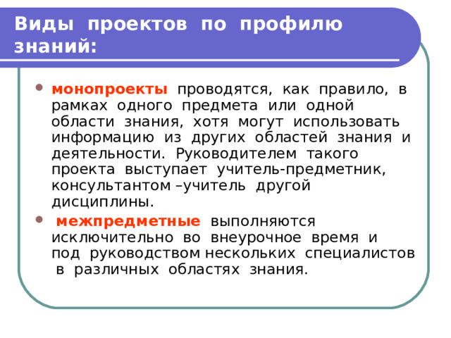 Виды проектов по профилю знаний: монопроекты проводятся, как правило, в рамках одного предмета или одной области знания, хотя могут использовать информацию из других областей знания и деятельности. Руководителем такого проекта выступает учитель-предметник, консультантом –учитель другой дисциплины.  межпредметные выполняются исключительно во внеурочное время и под руководством нескольких специалистов в различных областях знания. 
