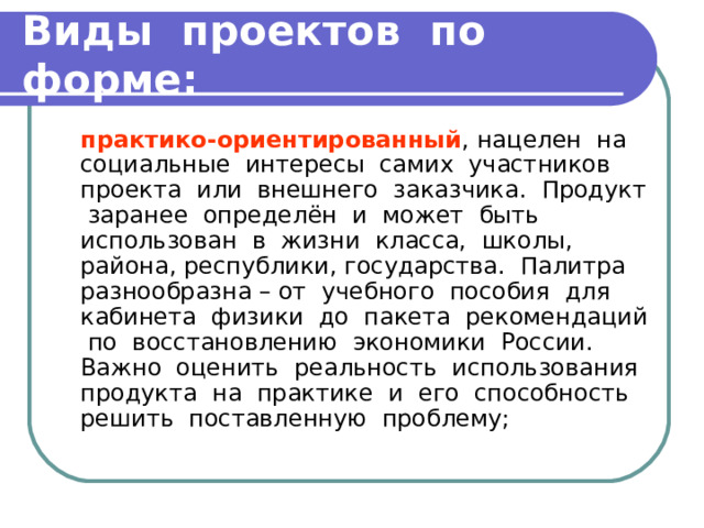 Виды проектов по форме:  практико-ориентированный , нацелен на социальные интересы самих участников проекта или внешнего заказчика. Продукт заранее определён и может быть использован в жизни класса, школы, района, республики, государства. Палитра разнообразна – от учебного пособия для кабинета физики до пакета рекомендаций по восстановлению экономики России. Важно оценить реальность использования продукта на практике и его способность решить поставленную проблему; 