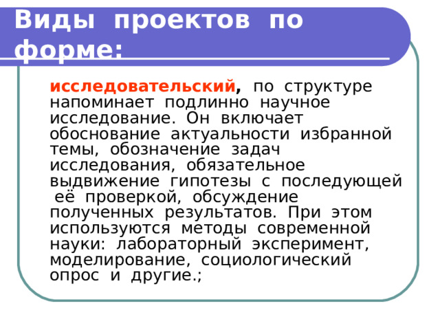 Виды проектов по форме:  исследовательский , по структуре напоминает подлинно научное исследование. Он включает обоснование актуальности избранной темы, обозначение задач исследования, обязательное выдвижение гипотезы с последующей её проверкой, обсуждение полученных результатов. При этом используются методы современной науки: лабораторный эксперимент, моделирование, социологический опрос и другие.; 