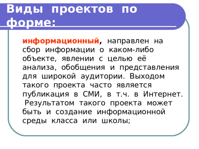 Виды проектов по форме:  информационный , направлен на сбор информации о каком-либо объекте, явлении с целью её анализа, обобщения и представления для широкой аудитории. Выходом такого проекта часто является публикация в СМИ, в т.ч. в Интернет. Результатом такого проекта может быть и создание информационной среды класса или школы; 
