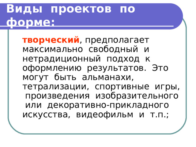 Виды проектов по форме:  творческий , предполагает максимально свободный и нетрадиционный подход к оформлению результатов. Это могут быть альманахи, тетрализации, спортивные игры, произведения изобразительного или декоративно-прикладного искусства, видеофильм и т.п.; 