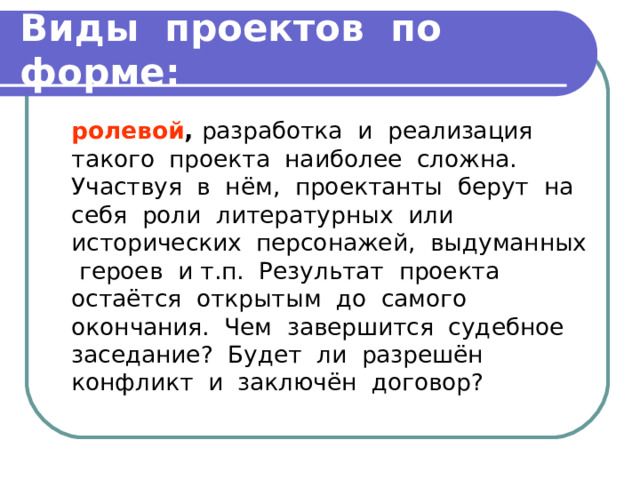 Виды проектов по форме:  ролевой , разработка и реализация такого проекта наиболее сложна. Участвуя в нём, проектанты берут на себя роли литературных или исторических персонажей, выдуманных героев и т.п. Результат проекта остаётся открытым до самого окончания. Чем завершится судебное заседание? Будет ли разрешён конфликт и заключён договор? 