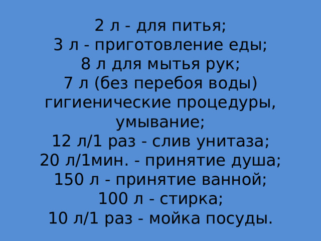 2 л - для питья;  3 л - приготовление еды;  8 л для мытья рук;  7 л (без перебоя воды) гигиенические процедуры, умывание;  12 л/1 раз - слив унитаза;  20 л/1мин. - принятие душа;  150 л - принятие ванной;  100 л - стирка;  10 л/1 раз - мойка посуды. 