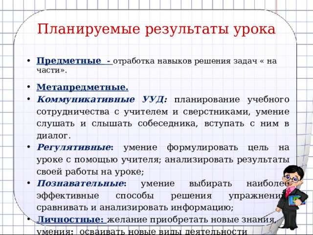 Планируемые результаты урока Предметные - отработка навыков решения задач « на части». Метапредметные. Коммуникативные  УУД :  планирование учебного сотрудничества с учителем и сверстниками, умение слушать и слышать собеседника, вступать с ним в диалог. Регулятивные :  умение формулировать цель на уроке с помощью учителя; анализировать результаты своей работы на уроке; Познавательные : умение выбирать наиболее эффективные способы решения упражнений, сравнивать и анализировать информацию; Личностные: желание приобретать новые знания, умения ; осваивать новые виды деятельности 