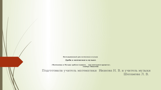            Интегрированный урок математики и музыки   Дроби в математике и музыке.    «Математика и Музыка требуют единого мыслительного процесса».  Альберт Эйнштейн Подготовили учитель математики Иванова Н. В. и учитель музыки Шеламова Л. В. 