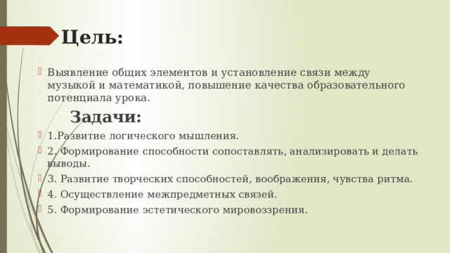 Цель: Выявление общих элементов и установление связи между музыкой и математикой, повышение качества образовательного потенциала урока.  Задачи: 1.Развитие логического мышления. 2. Формирование способности сопоставлять, анализировать и делать выводы. 3. Развитие творческих способностей, воображения, чувства ритма. 4. Осуществление межпредметных связей. 5. Формирование эстетического мировоззрения. 