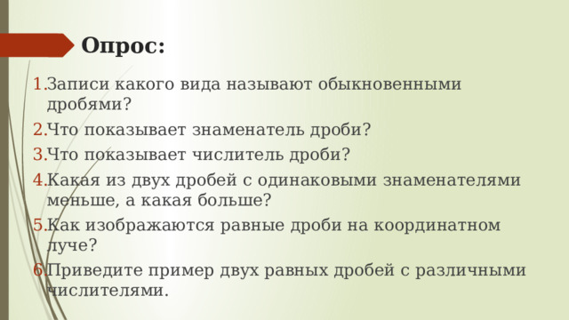 Опрос: Записи какого вида называют обыкновенными дробями? Что показывает знаменатель дроби? Что показывает числитель дроби? Какая из двух дробей с одинаковыми знаменателями меньше, а какая больше? Как изображаются равные дроби на координатном луче? Приведите пример двух равных дробей с различными числителями. 