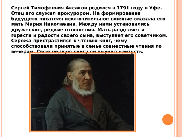 Сергей Тимофеевич Аксаков родился в 1791 году в Уфе. Отец его служил прокурором. На формирование будущего писателя исключительное влияние оказала его мать Мария Николаевна. Между ними установились дружеские, редкие отношения. Мать разделяет и  горести и радости своего сына, выступает его советчиком. Сережа пристрастился к чтению книг, чему способствовали принятые в семье совместные чтения по вечерам. Свою первую книгу он выучил наизусть. 