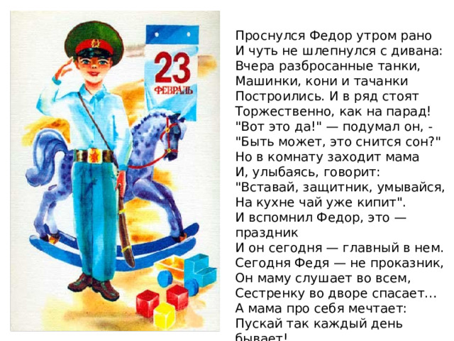 Проснулся Федор утром рано  И чуть не шлепнулся с дивана:  Вчера разбросанные танки,  Машинки, кони и тачанки  Построились. И в ряд стоят  Торжественно, как на парад!  