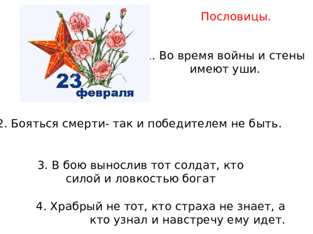 Пословицы. 1. Во время войны и стены имеют уши. 2. Бояться смерти- так и победителем не быть. 3. В бою вынослив тот солдат, кто силой и ловкостью богат 4. Храбрый не тот, кто страха не знает, а кто узнал и навстречу ему идет. 
