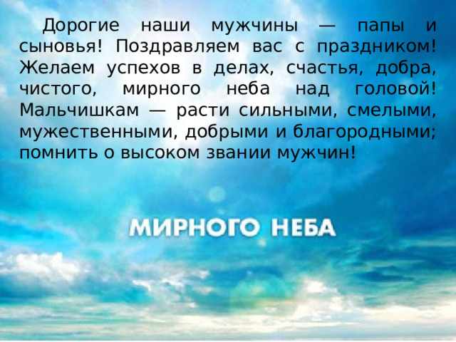  Дорогие наши мужчины — папы и сыновья! Поздравляем вас с праздником! Желаем успехов в делах, счастья, добра, чистого, мирного неба над головой! Мальчишкам — расти сильными, смелыми, мужественными, добрыми и благородными; помнить о высоком звании мужчин! 