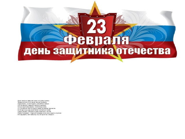 Дуют ветры в феврале, воют в трубах громко.  Змейкой мчится по земле лёгкая позёмка.  Поднимаясь, мчатся вдаль самолётов звенья.  Это празднует февраль армии рожденье.  Ночью вьюга бушевала, и метелица мела,  А с рассветом нам тихонько папин праздник принесла.  И сегодня над широкой белой скатертью полей  Сверху видны самолеты наших воинских частей.  Папин праздник - главный праздник всех мальчишек и мужчин.  И поздравить пап любимых мы сегодня так спешим!     
