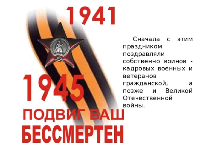   Сначала с этим праздником поздравляли собственно воинов - кадровых военных и ветеранов гражданской, а позже и Великой Отечественной войны. 