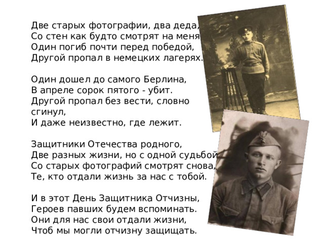 Две старых фотографии, два деда,  Со стен как будто смотрят на меня.  Один погиб почти перед победой,  Другой пропал в немецких лагерях.   Один дошел до самого Берлина,  В апреле сорок пятого - убит.  Другой пропал без вести, словно сгинул,  И даже неизвестно, где лежит.   Защитники Отечества родного,  Две разных жизни, но с одной судьбой.  Со старых фотографий смотрят снова,  Те, кто отдали жизнь за нас с тобой.   И в этот День Защитника Отчизны,  Героев павших будем вспоминать.  Они для нас свои отдали жизни,  Чтоб мы могли отчизну защищать. 