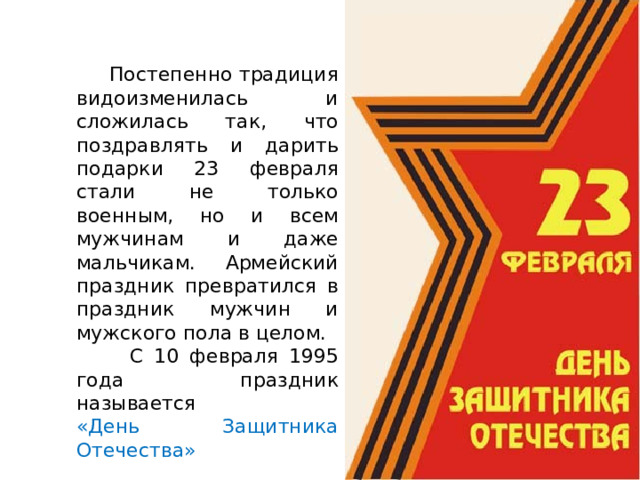  Постепенно традиция видоизменилась и сложилась так, что поздравлять и дарить подарки 23 февраля стали не только военным, но и всем мужчинам и даже мальчикам. Армейский праздник превратился в праздник мужчин и мужского пола в целом.  С 10 февраля 1995 года праздник называется «День Защитника Отечества» 